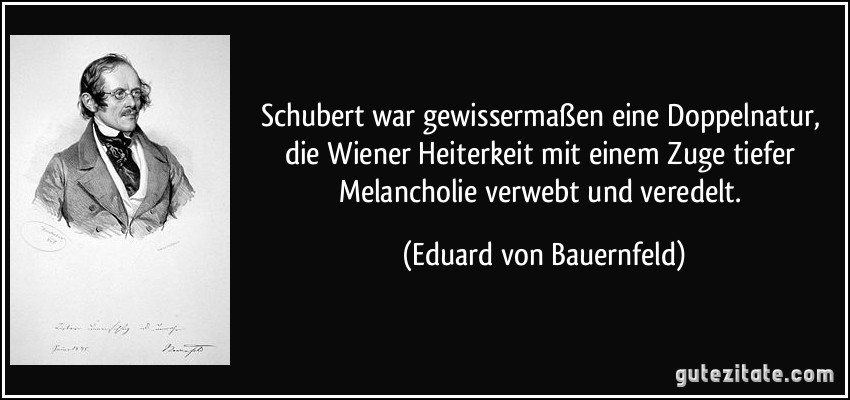 Schubert war gewissermaßen eine Doppelnatur, die Wiener Heiterkeit mit einem Zuge tiefer Melancholie verwebt und veredelt. (Eduard von Bauernfeld)