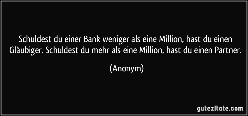 Schuldest du einer Bank weniger als eine Million, hast du einen Gläubiger. Schuldest du mehr als eine Million, hast du einen Partner. (Anonym)