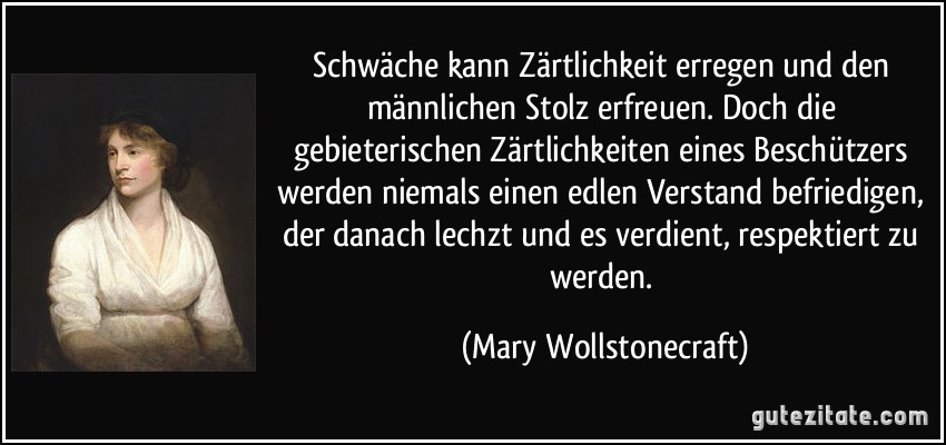 Schwäche kann Zärtlichkeit erregen und den männlichen Stolz erfreuen. Doch die gebieterischen Zärtlichkeiten eines Beschützers werden niemals einen edlen Verstand befriedigen, der danach lechzt und es verdient, respektiert zu werden. (Mary Wollstonecraft)