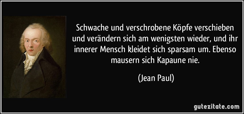 Schwache und verschrobene Köpfe verschieben und verändern sich am wenigsten wieder, und ihr innerer Mensch kleidet sich sparsam um. Ebenso mausern sich Kapaune nie. (Jean Paul)