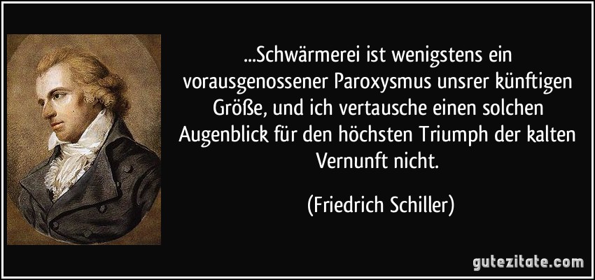 ...Schwärmerei ist wenigstens ein vorausgenossener Paroxysmus unsrer künftigen Größe, und ich vertausche einen solchen Augenblick für den höchsten Triumph der kalten Vernunft nicht. (Friedrich Schiller)