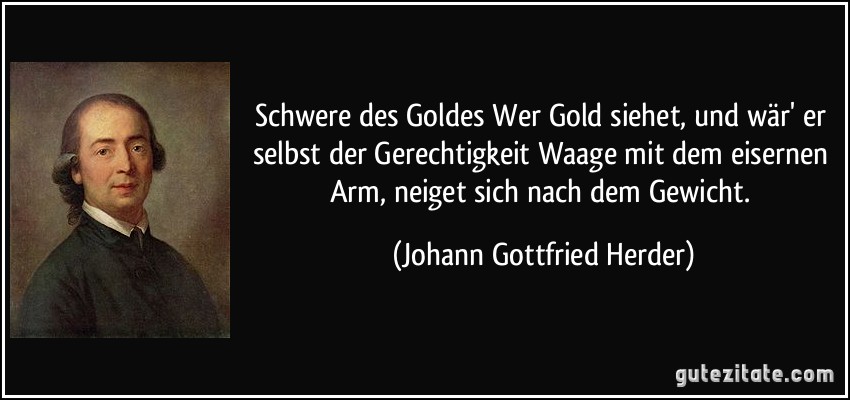 Schwere des Goldes Wer Gold siehet, und wär' er selbst der Gerechtigkeit Waage mit dem eisernen Arm, neiget sich nach dem Gewicht. (Johann Gottfried Herder)