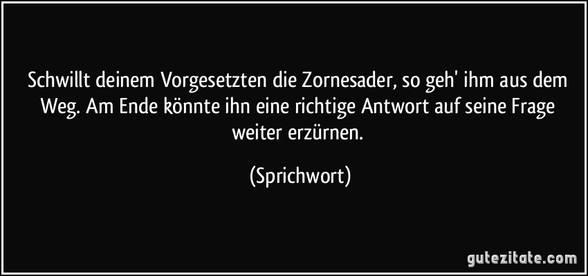 Schwillt deinem Vorgesetzten die Zornesader, so geh' ihm aus dem Weg. Am Ende könnte ihn eine richtige Antwort auf seine Frage weiter erzürnen. (Sprichwort)