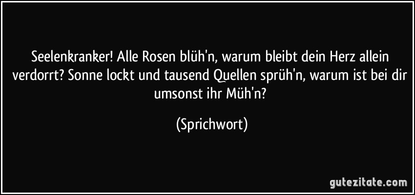 Seelenkranker! Alle Rosen blüh'n, warum bleibt dein Herz allein verdorrt? Sonne lockt und tausend Quellen sprüh'n, warum ist bei dir umsonst ihr Müh'n? (Sprichwort)