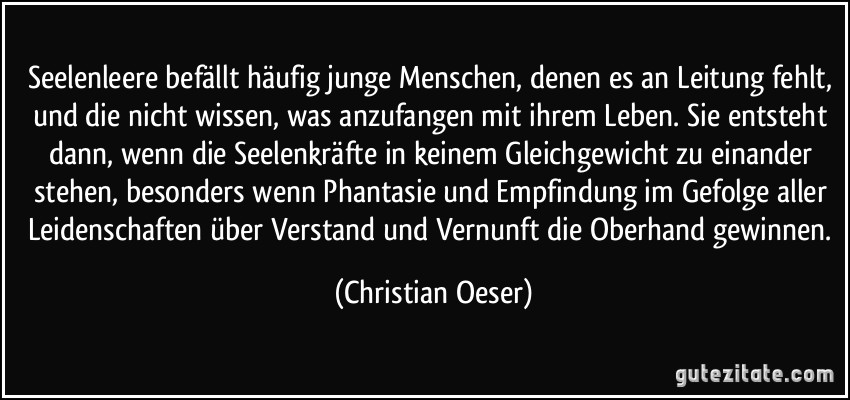 Seelenleere befällt häufig junge Menschen, denen es an Leitung fehlt, und die nicht wissen, was anzufangen mit ihrem Leben. Sie entsteht dann, wenn die Seelenkräfte in keinem Gleichgewicht zu einander stehen, besonders wenn Phantasie und Empfindung im Gefolge aller Leidenschaften über Verstand und Vernunft die Oberhand gewinnen. (Christian Oeser)