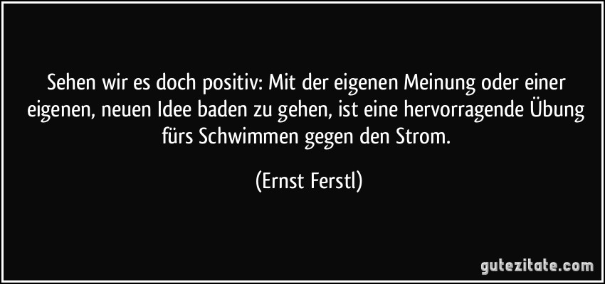 Sehen wir es doch positiv: Mit der eigenen Meinung oder einer eigenen, neuen Idee baden zu gehen, ist eine hervorragende Übung fürs Schwimmen gegen den Strom. (Ernst Ferstl)