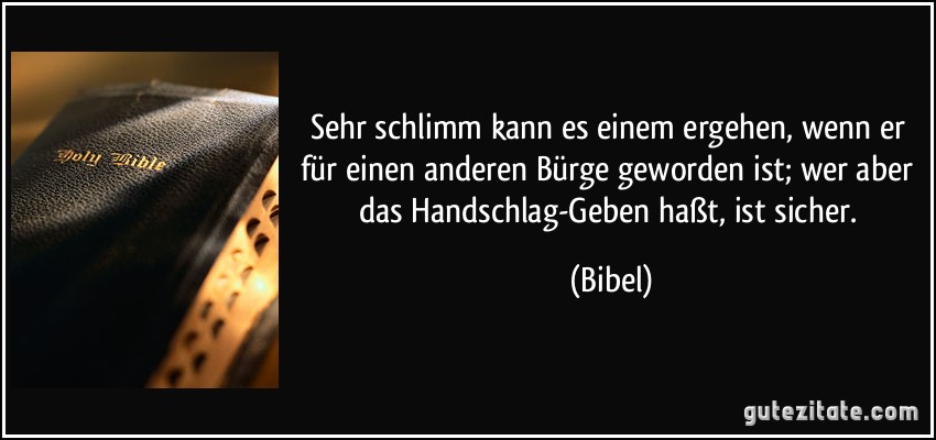 Sehr schlimm kann es einem ergehen, wenn er für einen anderen Bürge geworden ist; wer aber das Handschlag-Geben haßt, ist sicher. (Bibel)