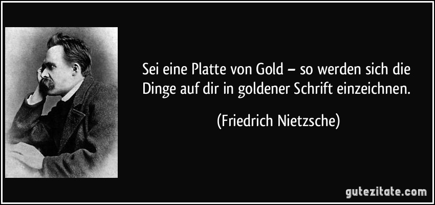 Sei eine Platte von Gold – so werden sich die Dinge auf dir in goldener Schrift einzeichnen. (Friedrich Nietzsche)