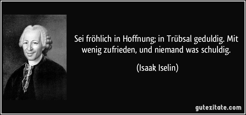 Sei fröhlich in Hoffnung; in Trübsal geduldig. Mit wenig zufrieden, und niemand was schuldig. (Isaak Iselin)