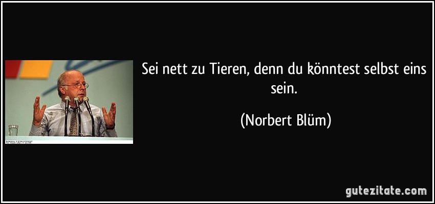 Sei nett zu Tieren, denn du könntest selbst eins sein. (Norbert Blüm)