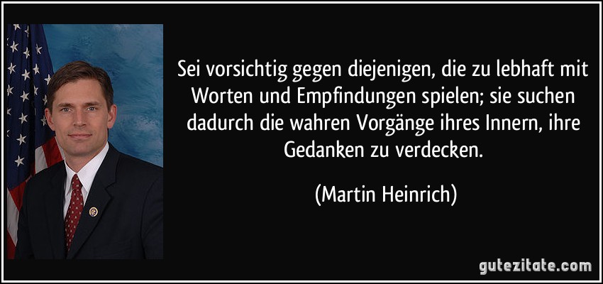 Sei vorsichtig gegen diejenigen, die zu lebhaft mit Worten und Empfindungen spielen; sie suchen dadurch die wahren Vorgänge ihres Innern, ihre Gedanken zu verdecken. (Martin Heinrich)