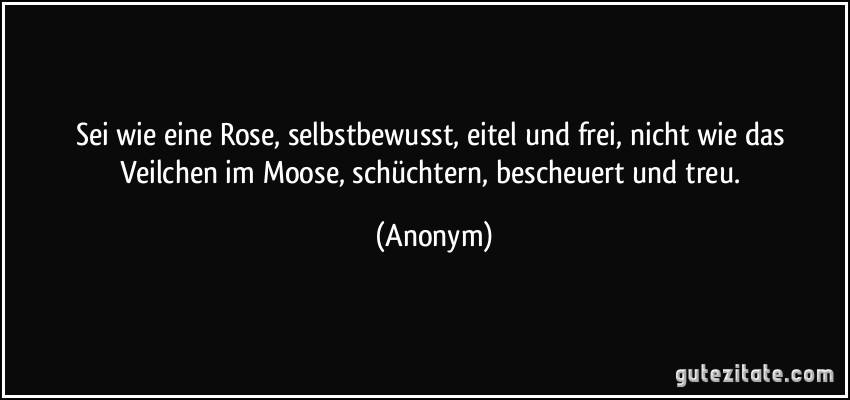 Sei wie eine Rose, selbstbewusst, eitel und frei, nicht wie das Veilchen im Moose, schüchtern, bescheuert und treu. (Anonym)