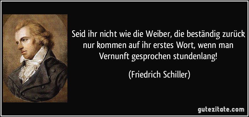 Seid ihr nicht wie die Weiber, die beständig zurück nur kommen auf ihr erstes Wort, wenn man Vernunft gesprochen stundenlang! (Friedrich Schiller)