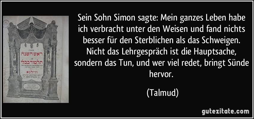 Sein Sohn Simon sagte: Mein ganzes Leben habe ich verbracht unter den Weisen und fand nichts besser für den Sterblichen als das Schweigen. Nicht das Lehrgespräch ist die Hauptsache, sondern das Tun, und wer viel redet, bringt Sünde hervor. (Talmud)