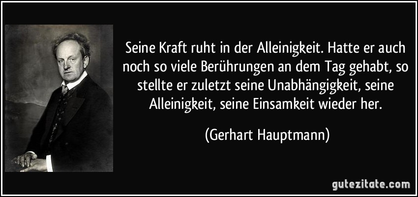 Seine Kraft ruht in der Alleinigkeit. Hatte er auch noch so viele Berührungen an dem Tag gehabt, so stellte er zuletzt seine Unabhängigkeit, seine Alleinigkeit, seine Einsamkeit wieder her. (Gerhart Hauptmann)