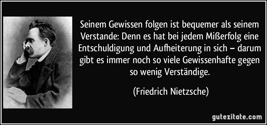 Seinem Gewissen folgen ist bequemer als seinem Verstande: Denn es hat bei jedem Mißerfolg eine Entschuldigung und Aufheiterung in sich – darum gibt es immer noch so viele Gewissenhafte gegen so wenig Verständige. (Friedrich Nietzsche)