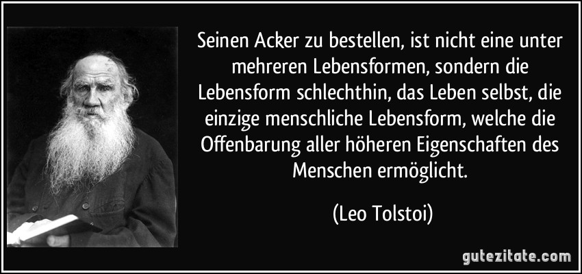 Seinen Acker zu bestellen, ist nicht eine unter mehreren Lebensformen, sondern die Lebensform schlechthin, das Leben selbst, die einzige menschliche Lebensform, welche die Offenbarung aller höheren Eigenschaften des Menschen ermöglicht. (Leo Tolstoi)