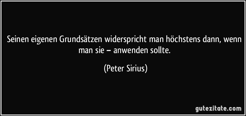 Seinen eigenen Grundsätzen widerspricht man höchstens dann, wenn man sie – anwenden sollte. (Peter Sirius)