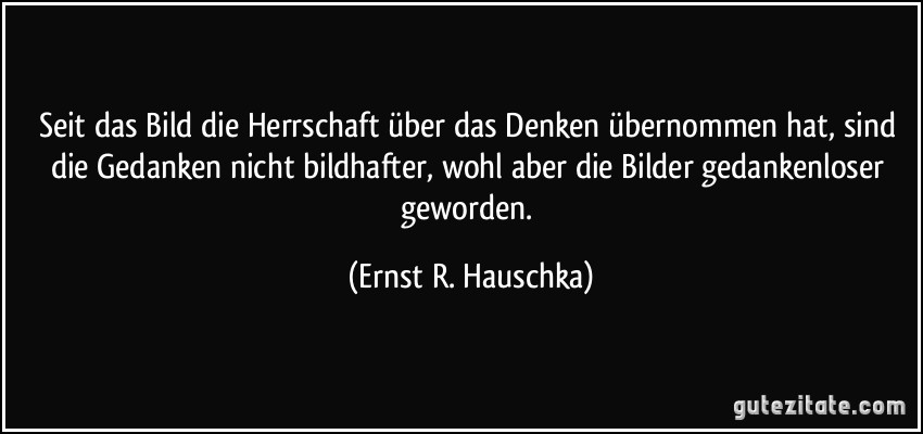 Seit das Bild die Herrschaft über das Denken übernommen hat, sind die Gedanken nicht bildhafter, wohl aber die Bilder gedankenloser geworden. (Ernst R. Hauschka)