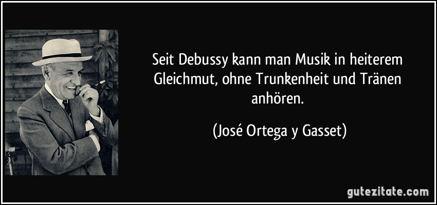 Seit Debussy kann man Musik in heiterem Gleichmut, ohne Trunkenheit und Tränen anhören. (José Ortega y Gasset)