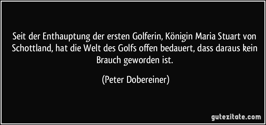 Seit der Enthauptung der ersten Golferin, Königin Maria Stuart von Schottland, hat die Welt des Golfs offen bedauert, dass daraus kein Brauch geworden ist. (Peter Dobereiner)