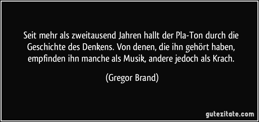 Seit mehr als zweitausend Jahren hallt der Pla-Ton durch die Geschichte des Denkens. Von denen, die ihn gehört haben, empfinden ihn manche als Musik, andere jedoch als Krach. (Gregor Brand)