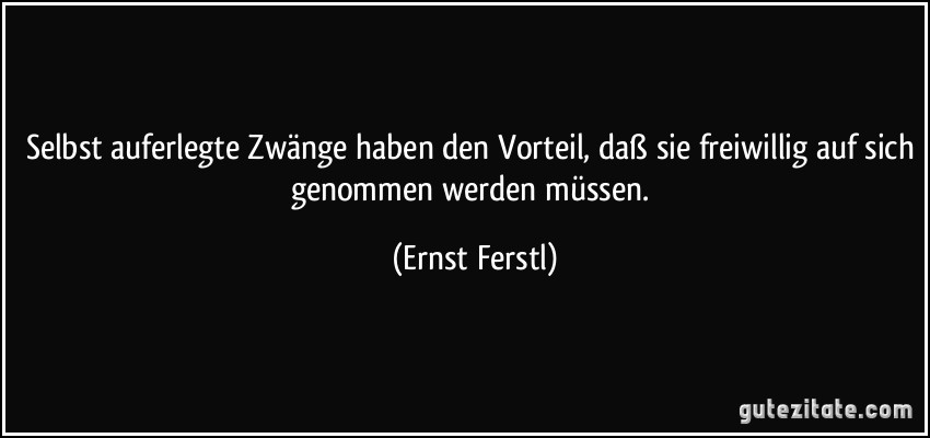 Selbst auferlegte Zwänge haben den Vorteil, daß sie freiwillig auf sich genommen werden müssen. (Ernst Ferstl)