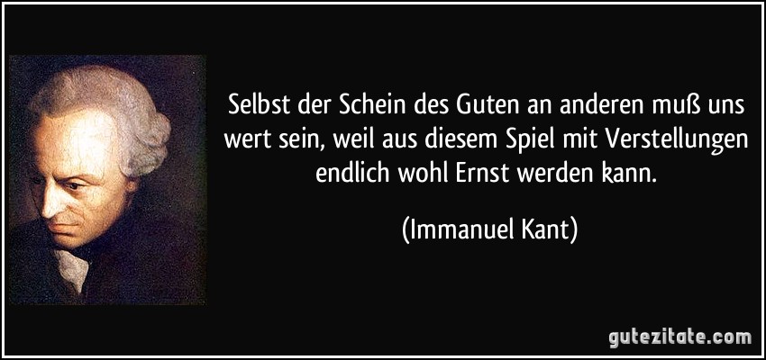 Selbst der Schein des Guten an anderen muß uns wert sein, weil aus diesem Spiel mit Verstellungen endlich wohl Ernst werden kann. (Immanuel Kant)