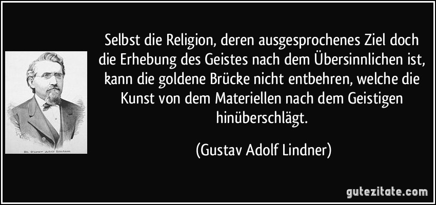 Selbst die Religion, deren ausgesprochenes Ziel doch die Erhebung des Geistes nach dem Übersinnlichen ist, kann die goldene Brücke nicht entbehren, welche die Kunst von dem Materiellen nach dem Geistigen hinüberschlägt. (Gustav Adolf Lindner)