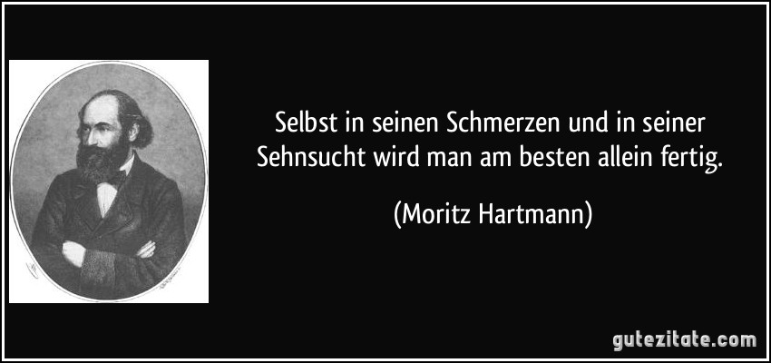 Selbst in seinen Schmerzen und in seiner Sehnsucht wird man am besten allein fertig. (Moritz Hartmann)