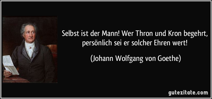 Selbst ist der Mann! Wer Thron und Kron begehrt, persönlich sei er solcher Ehren wert! (Johann Wolfgang von Goethe)