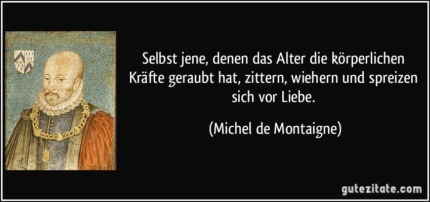 Selbst jene, denen das Alter die körperlichen Kräfte geraubt hat, zittern, wiehern und spreizen sich vor Liebe. (Michel de Montaigne)