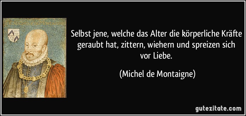 Selbst jene, welche das Alter die körperliche Kräfte geraubt hat, zittern, wiehern und spreizen sich vor Liebe. (Michel de Montaigne)