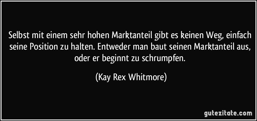 Selbst mit einem sehr hohen Marktanteil gibt es keinen Weg, einfach seine Position zu halten. Entweder man baut seinen Marktanteil aus, oder er beginnt zu schrumpfen. (Kay Rex Whitmore)