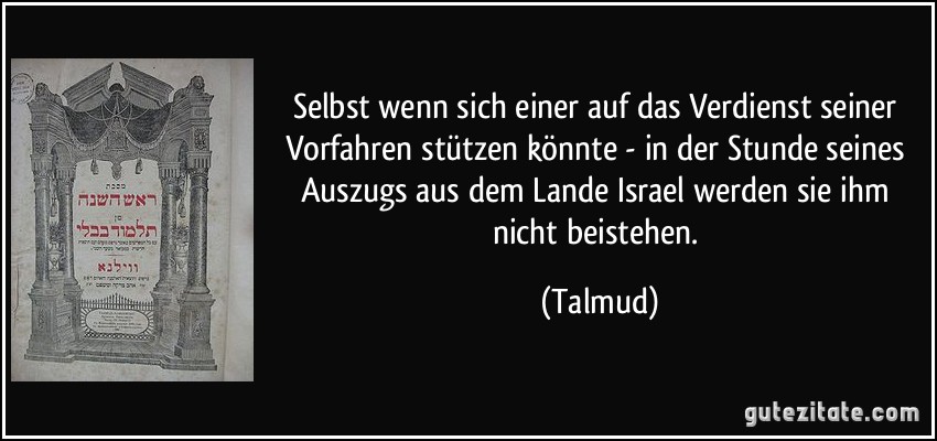 Selbst wenn sich einer auf das Verdienst seiner Vorfahren stützen könnte - in der Stunde seines Auszugs aus dem Lande Israel werden sie ihm nicht beistehen. (Talmud)