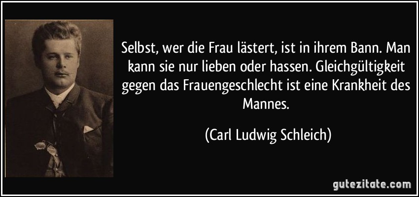 Selbst, wer die Frau lästert, ist in ihrem Bann. Man kann sie nur lieben oder hassen. Gleichgültigkeit gegen das Frauengeschlecht ist eine Krankheit des Mannes. (Carl Ludwig Schleich)