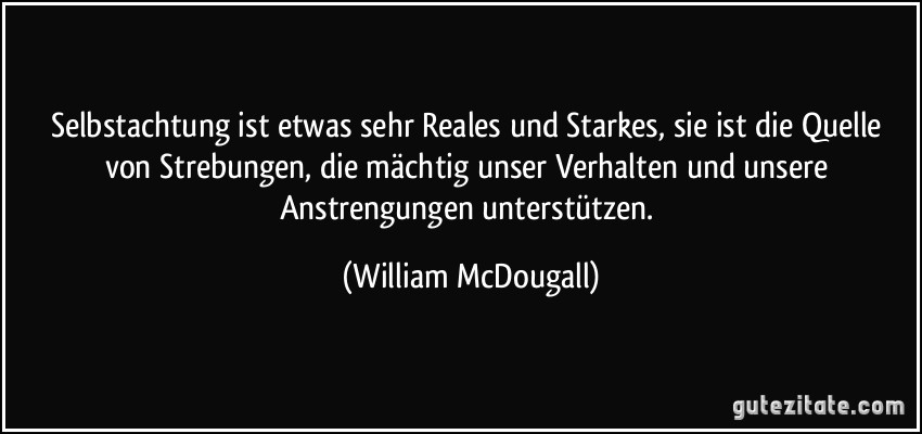 Selbstachtung ist etwas sehr Reales und Starkes, sie ist die Quelle von Strebungen, die mächtig unser Verhalten und unsere Anstrengungen unterstützen. (William McDougall)