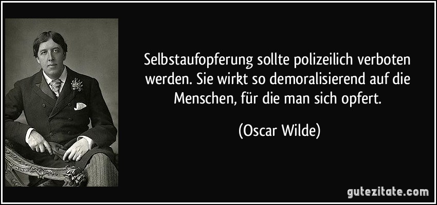 Selbstaufopferung sollte polizeilich verboten werden. Sie wirkt so demoralisierend auf die Menschen, für die man sich opfert. (Oscar Wilde)