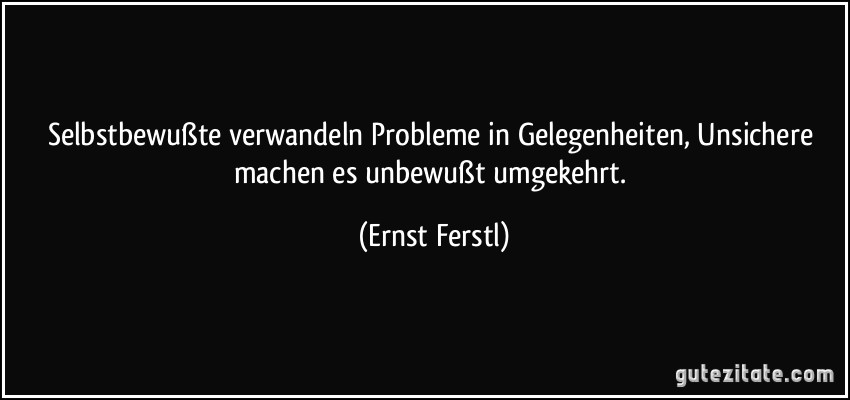 Selbstbewußte verwandeln Probleme in Gelegenheiten, Unsichere machen es unbewußt umgekehrt. (Ernst Ferstl)