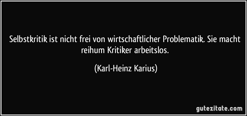 Selbstkritik ist nicht frei von wirtschaftlicher Problematik. Sie macht reihum Kritiker arbeitslos. (Karl-Heinz Karius)