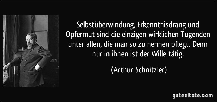 Selbstüberwindung, Erkenntnisdrang und Opfermut sind die einzigen wirklichen Tugenden unter allen, die man so zu nennen pflegt. Denn nur in ihnen ist der Wille tätig. (Arthur Schnitzler)