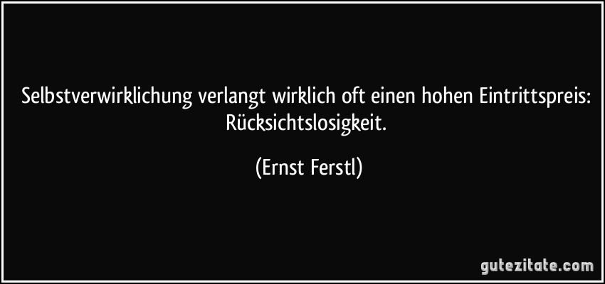 Selbstverwirklichung verlangt wirklich oft einen hohen Eintrittspreis: Rücksichtslosigkeit. (Ernst Ferstl)