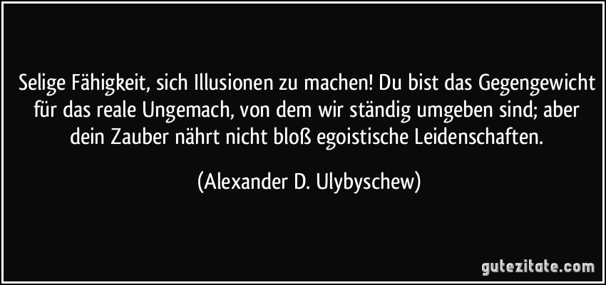 Selige Fähigkeit, sich Illusionen zu machen! Du bist das Gegengewicht für das reale Ungemach, von dem wir ständig umgeben sind; aber dein Zauber nährt nicht bloß egoistische Leidenschaften. (Alexander D. Ulybyschew)