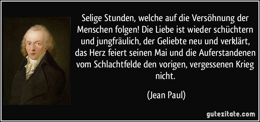 Selige Stunden, welche auf die Versöhnung der Menschen folgen! Die Liebe ist wieder schüchtern und jungfräulich, der Geliebte neu und verklärt, das Herz feiert seinen Mai und die Auferstandenen vom Schlachtfelde den vorigen, vergessenen Krieg nicht. (Jean Paul)