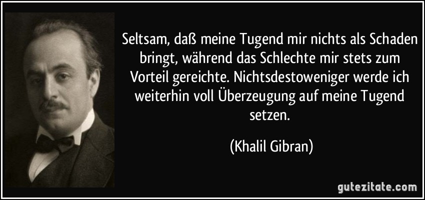 Seltsam, daß meine Tugend mir nichts als Schaden bringt, während das Schlechte mir stets zum Vorteil gereichte. Nichtsdestoweniger werde ich weiterhin voll Überzeugung auf meine Tugend setzen. (Khalil Gibran)