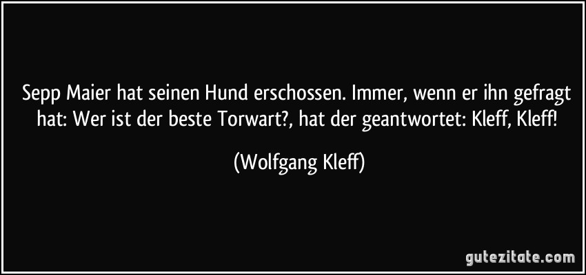 Sepp Maier hat seinen Hund erschossen. Immer, wenn er ihn gefragt hat: Wer ist der beste Torwart?, hat der geantwortet: Kleff, Kleff! (Wolfgang Kleff)