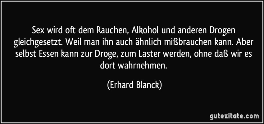 Sex wird oft dem Rauchen, Alkohol und anderen Drogen gleichgesetzt. Weil man ihn auch ähnlich mißbrauchen kann. Aber selbst Essen kann zur Droge, zum Laster werden, ohne daß wir es dort wahrnehmen. (Erhard Blanck)