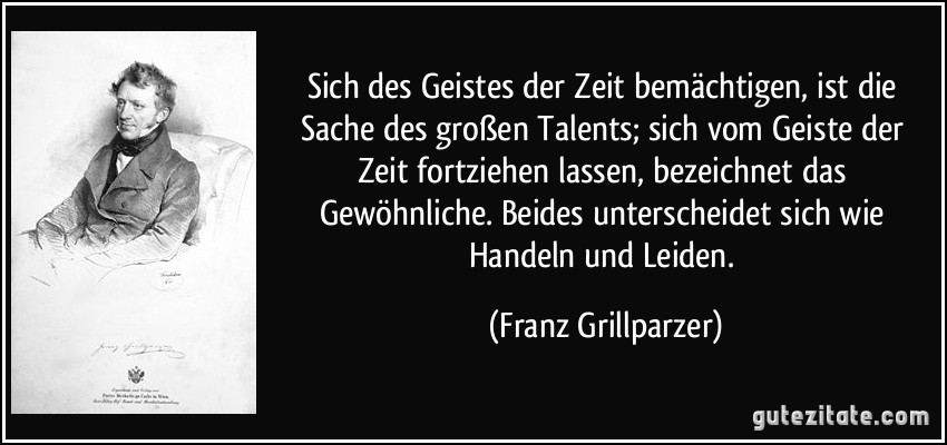 Sich des Geistes der Zeit bemächtigen, ist die Sache des großen Talents; sich vom Geiste der Zeit fortziehen lassen, bezeichnet das Gewöhnliche. Beides unterscheidet sich wie Handeln und Leiden. (Franz Grillparzer)