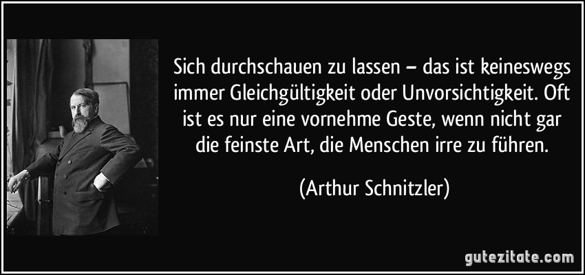 Sich durchschauen zu lassen – das ist keineswegs immer Gleichgültigkeit oder Unvorsichtigkeit. Oft ist es nur eine vornehme Geste, wenn nicht gar die feinste Art, die Menschen irre zu führen. (Arthur Schnitzler)