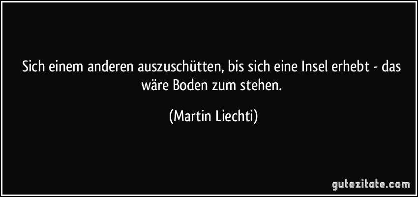 Sich einem anderen auszuschütten, bis sich eine Insel erhebt - das wäre Boden zum stehen. (Martin Liechti)